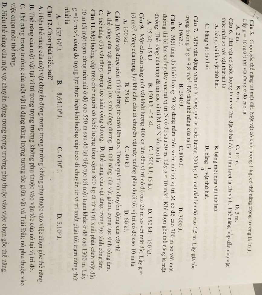 Chọn gốc thế năng tại mặt đất. Một vật có khối lượng 1 kg, có thế năng trọng trường là 20 J.
Lấy g=10m/s^2) thì vật đang ở độ cao là
A. 2 m. B. 6 m. C. 12 m. D. 3 m.
Câu 6. Hai vật có khối lượng là m và 2m đặt ở hai độ cao lần lượt là 2h và h. Thế năng hấp dẫn của vật
thức nhất so với vật thứ hai là
A. bằng hai lần vật thứ hai. B. bằng một nửa vật thứ hai.
C. bằng vật thứ hai. D. bằng  1/4  vật thứ hai.
Câu 7. Một vận động viên cử tạ nâng quả tạ khối lượng 200 kg từ mặt đất lên độ cao 1,5 m. Lấy gia tốc
trọng trường là g=9,8m/s^2.  Độ tăng thế năng của tạ là
A. 1962 J. B. 2940 J. C. 800 J. D. 3000 J.
Câu 8. Một tảng đá khối lượng 50 kg đang nằm trên sườn núi tại vị trí M có độ cao 300 m so với mặt
đường thì bị lăn xuống đáy vực tại vị trí N có độ sâu 30 m. Lấy gapprox 10m/s^2. Khi chọn gốc thế năng là mặt
đường. Thế năng của tảng đá tại các vị trí M và N lần lượt là
A. 15 kJ; −15 kJ. B. 150 kJ; −15 kJ. C. 1500 kJ; 15 kJ. D. 150 kJ; −150 kJ.
Câu 9. Một cần cầu nâng một vật khối lượng 400 kg lên đến vị trí có độ cao 25 m so với mặt đất. Lấy gapprox
10m/s^2 F. Công của trọng lực khi cần cầu di chuyển vật này xuống phía dưới tới vị trí có độ cao 10 m là
A. 100 kJ. B. 75 kJ. C. 40 kJ. D. 60 kJ.
Câu 10. Một vật được ném thắng đứng từ dưới lên cao. Trong quá trình chuyền động của vật thì
A. thế năng của vật giảm, trọng lực sinh công dương. B. thế năng của vật giảm, trọng lực sinh công âm.
C. thế năng của vật tăng, trọng lực sinh công dương. D. thể năng của vật tăng, trọng lực sinh công âm.
Câu 11.Một buồng cáp treo chở người có khối lượng tổng cộng 800 kg đi từ vị trí xuất phát cách mặt dất
10 m tới một trạm dừng trên núi ở độ cao 550 m sau đó lại tiếp tục tới một trạm khác ở độ cao 1300 m. Lấy
g=10m/s^2 , công do trọng lực thực hiện khi buồng cáp treo di chuyền từ vị trí xuất phát tới trạm dừng thứ
nhất là
A. -432.10^4J. B. -8,64.10^6J. C. 6.10^6J. D. 5.10^6J.
Câu 12. Chọn phát biểu sai?
A. Hiệu thế năng của một vật chuyển động trong trọng trường không phụ thuộc vào việc chọn gốc thế năng.
B. Thế năng của một vật tại ví trí trong trọng trường không phụ thuộc vào vận tốc của nó tại vị trí đó.
C. Thể năng trọng trường của một vật là dạng năng lượng tương tác giữa vật và Trái Đất; nó phụ thuộc vào
việc chọn mốc thế năng.
D. Hiệu thế năng của một vật chuyển động trong trọng trường phụ thuộc vào việc chọn gốc thế năng.