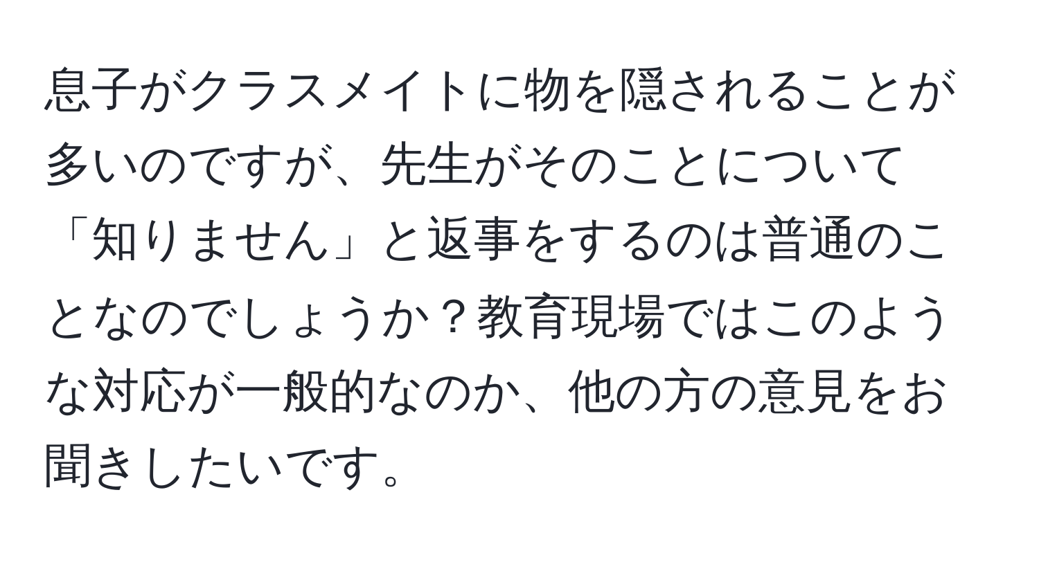 息子がクラスメイトに物を隠されることが多いのですが、先生がそのことについて「知りません」と返事をするのは普通のことなのでしょうか？教育現場ではこのような対応が一般的なのか、他の方の意見をお聞きしたいです。