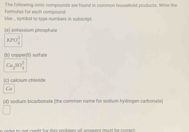 The following ionic compounds are found in common household products. Write the 
formulas for each compound: 
Use _ symbol to type numbers in subscript. 
(a) potassium phosphate
KPO_4^(3
(b) copper(II) sulfate
Cu_2)SO_4^2
(c) calcium chloride 
Ca 
(d) sodium bicarbonate (the common name for sodium hydrogen carbonate) 
n order to get credit for this problem all answers must be correct .