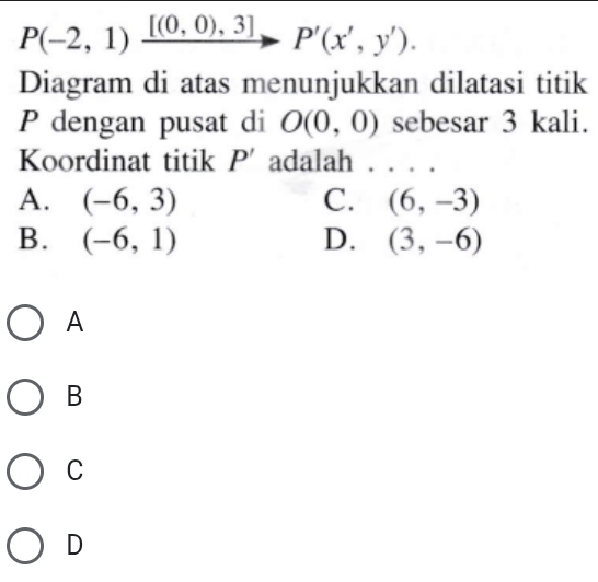 P(-2,1)frac [(0,0),3] P'(x',y'). 
Diagram di atas menunjukkan dilatasi titik
P dengan pusat di O(0,0) sebesar 3 kali.
Koordinat titik P' adalah . . .
A. (-6,3) C. (6,-3)
B. (-6,1) D. (3,-6)
A
B
C
D