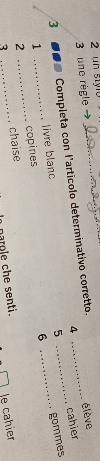 un stylo_ 
3 une règle 
élève 
4 cahier 
3 
Completa con l’articolo determinativo corretto.__ 
5 
livre blanc 
_ 
gommes 
1 
_ 
6 
_ 
2 _copines 
chaise 
3 
le cahier 
parole che senti.