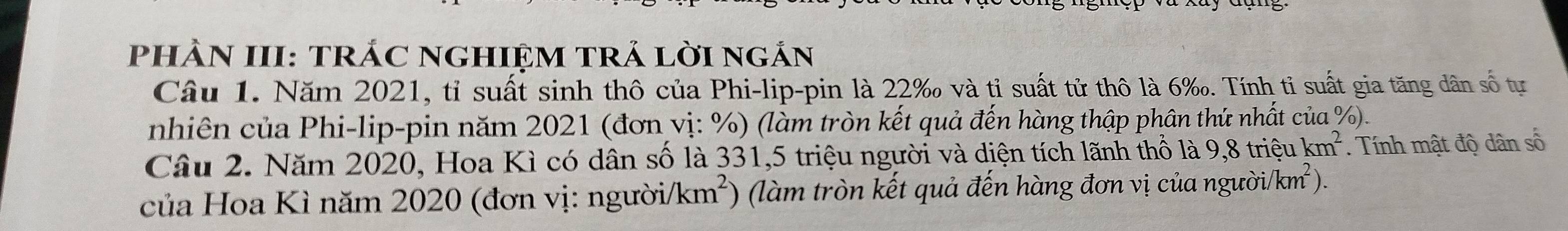 PhÀN III: TRÁC NGHIệM TRẢ lờI ngắn 
Câu 1. Năm 2021, tỉ suất sinh thô của Phi-lip-pin là 22 ‰ và tỉ suất tử thô là 6 ‰. Tính tỉ suất gia tăng dân số tự 
nhiên của Phi-lip-pin năm 2021 (đơn vị: %) (làm tròn kết quả đến hàng thập phân thứ nhất của %). 
Câu 2. Năm 2020, Hoa Kì có dân số là 331, 5 triệu người và diện tích lãnh thổ là 9,8 triệu km^2 Tính mật độ dân số
nguoi/km^2). 
của Hoa Kì năm 2020 (đơn vị: ngườii /km^2 ) (làm tròn kết quả đến hàng đơn vị của ngư