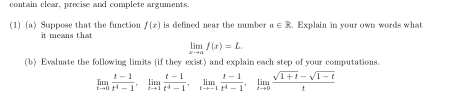 contain clear, precise and complete arguments. 
(1) (a) Suppose that the function f(x) it means that is defined near the number a∈ R. Explain in your own words what
limlimits _xto af(x)=L
(b) Evaluate the following limits (if they exist) and explain each step of your computations.
limlimits _tto 0 (t-1)/t^4-1 , limlimits _tto 1 (t-1)/t^4-1 , limlimits _tto -1 (t-1)/t^4-1 , limlimits _tto 0 (sqrt(1+t)-sqrt(1-t))/t 