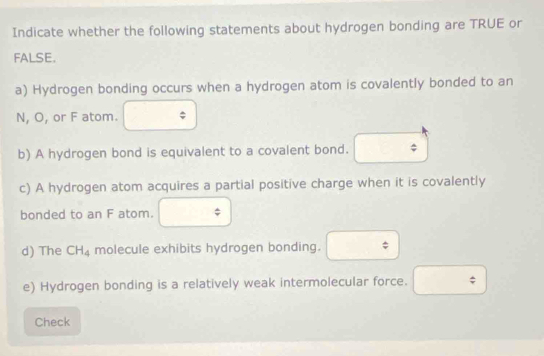 Indicate whether the following statements about hydrogen bonding are TRUE or 
FALSE. 
a) Hydrogen bonding occurs when a hydrogen atom is covalently bonded to an 
N, O, or F atom. 
b) A hydrogen bond is equivalent to a covalent bond. 
c) A hydrogen atom acquires a partial positive charge when it is covalently 
bonded to an F atom. phi 
□ ,□ ) widehat v
d) The CH_4 molecule exhibits hydrogen bonding. -3
e) Hydrogen bonding is a relatively weak intermolecular force. □ 
Check