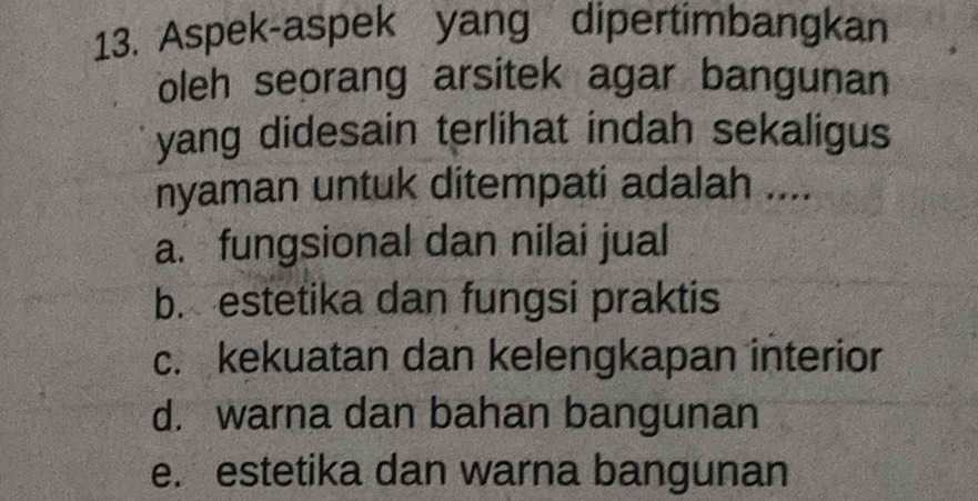 Aspek-aspek yang dipertimbangkan
oleh seorang arsitek agar bangunan
yang didesain terlihat indah sekaligus
nyaman untuk ditempati adalah ....
a. fungsional dan nilai jual
b. estetika dan fungsi praktis
c. kekuatan dan kelengkapan interior
d. warna dan bahan bangunan
e. estetika dan warna bangunan