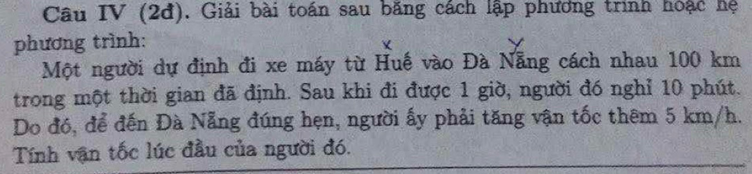 Câu IV (2đ). Giải bài toán sau băng cách lập phương trình hoặc hệ 
phương trình: 
Một người dự định đi xe máy từ Huế vào Đà Nẵng cách nhau 100 km
trong một thời gian đã định. Sau khi đi được 1 giờ, người đó nghỉ 10 phút. 
Do đó, để đến Đà Nẵng đúng hẹn, người ấy phải tăng vận tốc thêm 5 km/h. 
Tính vận tốc lúc đầu của người đó.