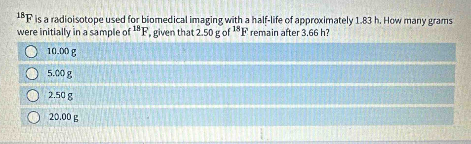 ^18F is a radioisotope used for biomedical imaging with a half-life of approximately 1.83 h. How many grams
were initially in a sample of^(18)F , given that 2.50gof^(18)F remain after 3.66 h?
10.00 g
5.00 g
2.50 g
20.00 g