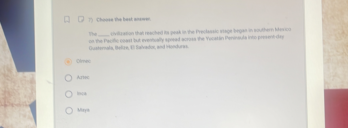 Choose the best answer.
The_ civilization that reached its peak in the Preclassic stage began in southern Mexico
on the Pacific coast but eventually spread across the Yucatán Peninsula into present-day
Guatemala, Belize, El Salvador, and Honduras.
Olmec
Aztec
Inca
Maya