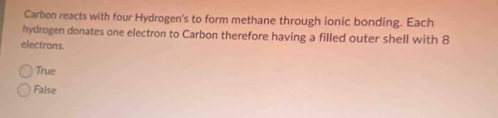 Carbon reacts with four Hydrogen's to form methane through ionic bonding. Each
hydrogen donates one electron to Carbon therefore having a filled outer shell with 8
electrons.
True
False