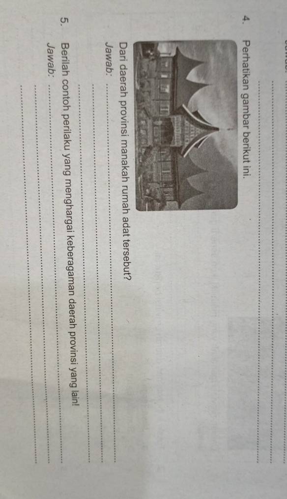 Perhatikan gambar berikut ini. 
_ 
Dari daerah provinsi manakah rumah adat tersebut? 
_ 
Jawab: 
_ 
5. Berilah contoh perilaku yang menghargai keberagaman daerah provinsi yang lain! 
Jawab:_ 
_ 
_