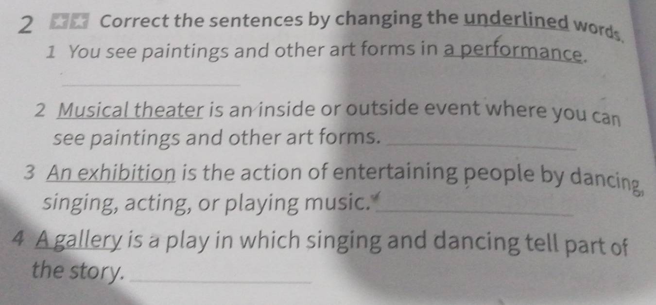 the sentences by changing the underlined words. 
1 You see paintings and other art forms in a performance. 
_ 
2 Musical theater is an inside or outside event where you can 
see paintings and other art forms._ 
3 An exhibition is the action of entertaining people by dancing, 
singing, acting, or playing music._ 
4 A gallery is a play in which singing and dancing tell part of 
the story._