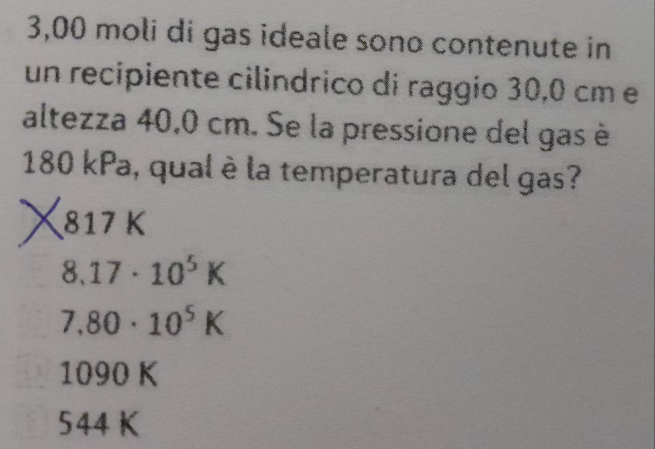 3,00 moli di gas ideale sono contenute in
un recipiente cilindrico di raggio 30,0 cm e
altezza 40,0 cm. Se la pressione del gas è
180 kPa, qual è la temperatura del gas?
817 K
8.17· 10^5K
7.80· 10^5K
1090 K
544 K