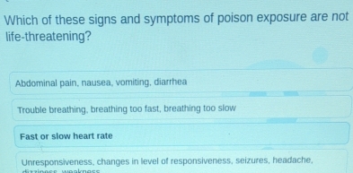 Which of these signs and symptoms of poison exposure are not
life-threatening?
Abdominal pain, nausea, vomiting, diarrhea
Trouble breathing, breathing too fast, breathing too slow
Fast or slow heart rate
Unresponsiveness, changes in level of responsiveness, seizures, headache,