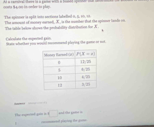 At a carnival there is a game with a biased spinner that determnes the an
costs $4.00 in order to play.
The spinner is split into sections labelled 0, 5, 10, 12.
The amount of money earned, X , is the number that the spinner lands on.
The table below shows the probability distribution for X.
Calculate the expected gain.
State whether you would recommend playing the game or not.
Answer Anongt e nnt of 9
The expected gain is □ and the game is
I recommend playing the game.