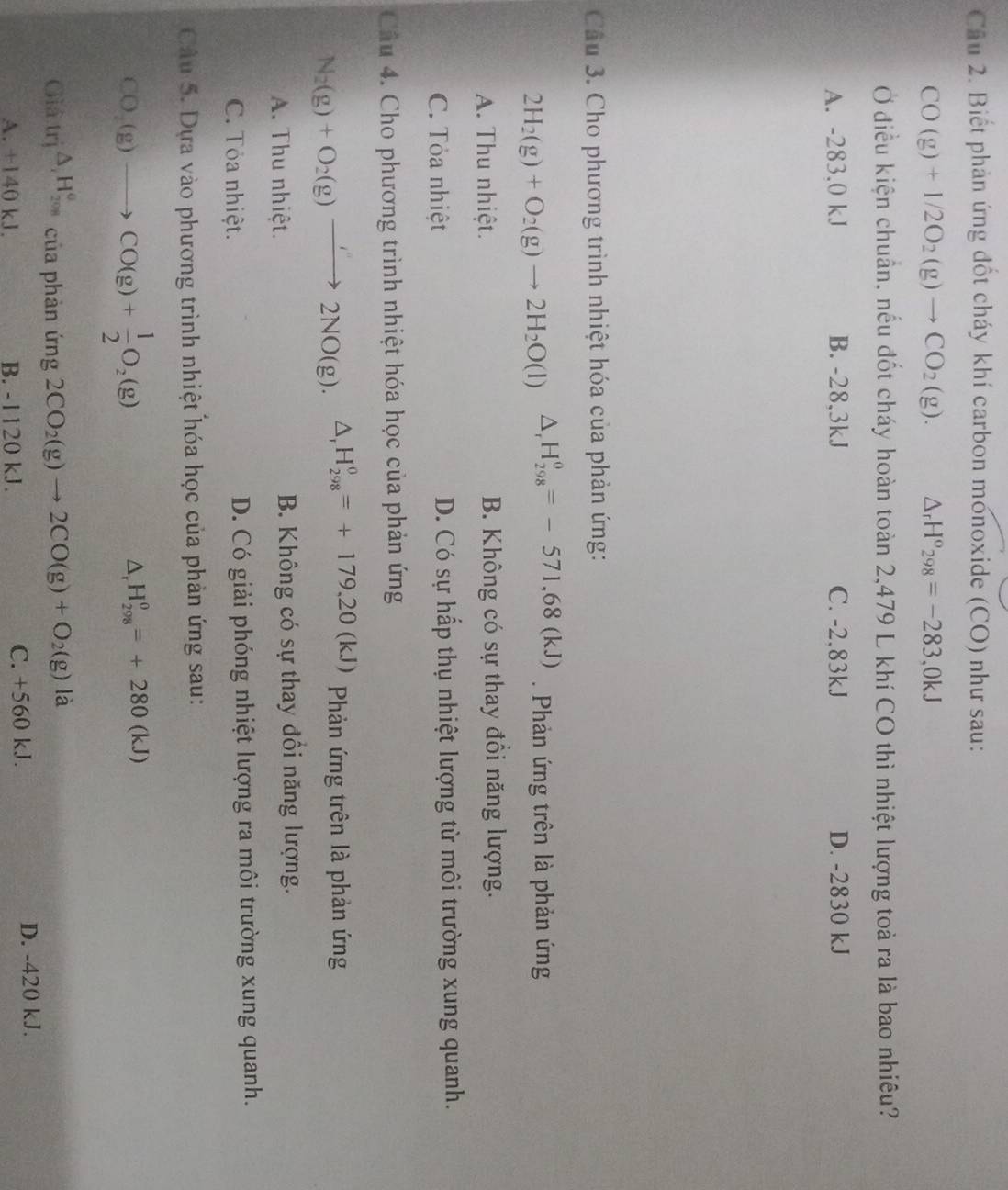 Cầu 2. Biết phản ứng đốt cháy khí carbon monoxide (CO) như sau:
CO(g)+1/2O_2(g)to CO_2(g). △ _rH^o_298=-283,0kJ
Ở điều kiện chuẩn, nếu đốt cháy hoàn toàn 2,479 L khí CO thì nhiệt lượng toà ra là bao nhiêu?
A. -283.0 kJ B. -28,3kJ C. -2,83kJ D. -2830 kJ
Cầu 3. Cho phương trình nhiệt hóa của phản ứng:
2H_2(g)+O_2(g)to 2H_2O(l) △ _rH_(298)^0=-571,68(kJ). Phản ứng trên là phản ứng
A. Thu nhiệt. B. Không có sự thay đồi năng lượng.
C. Tỏa nhiệt D. Có sự hấp thụ nhiệt lượng từ môi trường xung quanh.
Câu 4. Cho phương trình nhiệt hóa học của phản ứng
N_2(g)+O_2(g)to 2NO(g). △ _rH_(298)^0=+179.20(kJ) Phản ứng trên là phản ứng
A. Thu nhiệt. B. Không có sự thay đổi năng lượng.
C. Tỏa nhiệt. D. Có giải phóng nhiệt lượng ra môi trường xung quanh.
Câu 5. Dựa vào phương trình nhiệt hóa học của phản ứng sau:
CO_2(g)to CO(g)+ 1/2 O_2(g)
△ _rH_(298)^0=+280(kJ)
Giả trị △ _iH_(2018)^o của phản ứng 2CO_2(g)to 2CO(g)+O_2(g) a
A. +140 kJ. B. -1120 kJ. C. +560 kJ. D. -420 kJ.