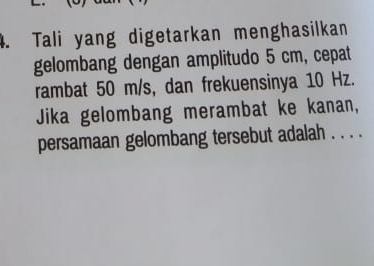 Tali yang digetarkan menghasilkan 
gelombang dengan amplitudo 5 cm, cepat 
rambat 50 m/s, dan frekuensinya 10 Hz. 
Jika gelombang merambat ke kanan, 
persamaan gelombang tersebut adalah . . . .