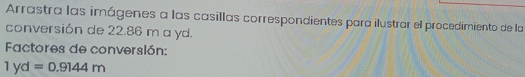 Arrastra las imágenes a las casillas correspondientes para ilustrar el procedimiento de la 
conversión de 22.86 m a yd. 
Factores de converslón:
1yd=0.9144m