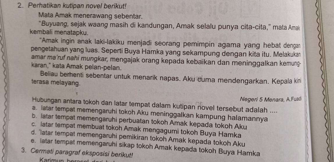 Perhatikan kutipan novel berikut!
Mata Amak menerawang sebentar.
“Buyuang, sejak waang masih di kandungan, Amak selalu punya cita-cita,” mata Amak
kembali menatapku.
“Amak ingin anak laki-lakiku menjadi seorang pemimpin agama yang hebat dengan
pengetahuan yang luas. Seperti Buya Hamka yang sekampung dengan kita itu. Melakukan
amar ma’ruf nahi mungkar, mengajak orang kepada kebaikan dan meninggalkan kemung-
karan," kata Amak pelan-pelan.
Beliau berhenti sebentar untuk menarik napas. Aku cuma mendengarkan. Kepala kini
terasa melayang.
Negeri 5 Menara, A.Fuadi
Hubungan antara tokoh dan latar tempat dalam kutipan novel tersebut adalah ....
a. latar tempat memengaruhi tokoh Aku meninggalkan kampung halamannya
b. latar tempat memengaruhi perbuatan tokoh Amak kepada tokoh Aku
c. latar tempat membuat tokoh Amak mengagumi tokoh Buya Hamka
d. latar tempat memengaruhi pemikiran tokoh Amak kepada tokoh Aku
e. latar tempat memengaruhi sikap tokoh Amak kepada tokoh Buya Hamka
3. Cermati paragraf eksposisi berikut!
Karimun ber