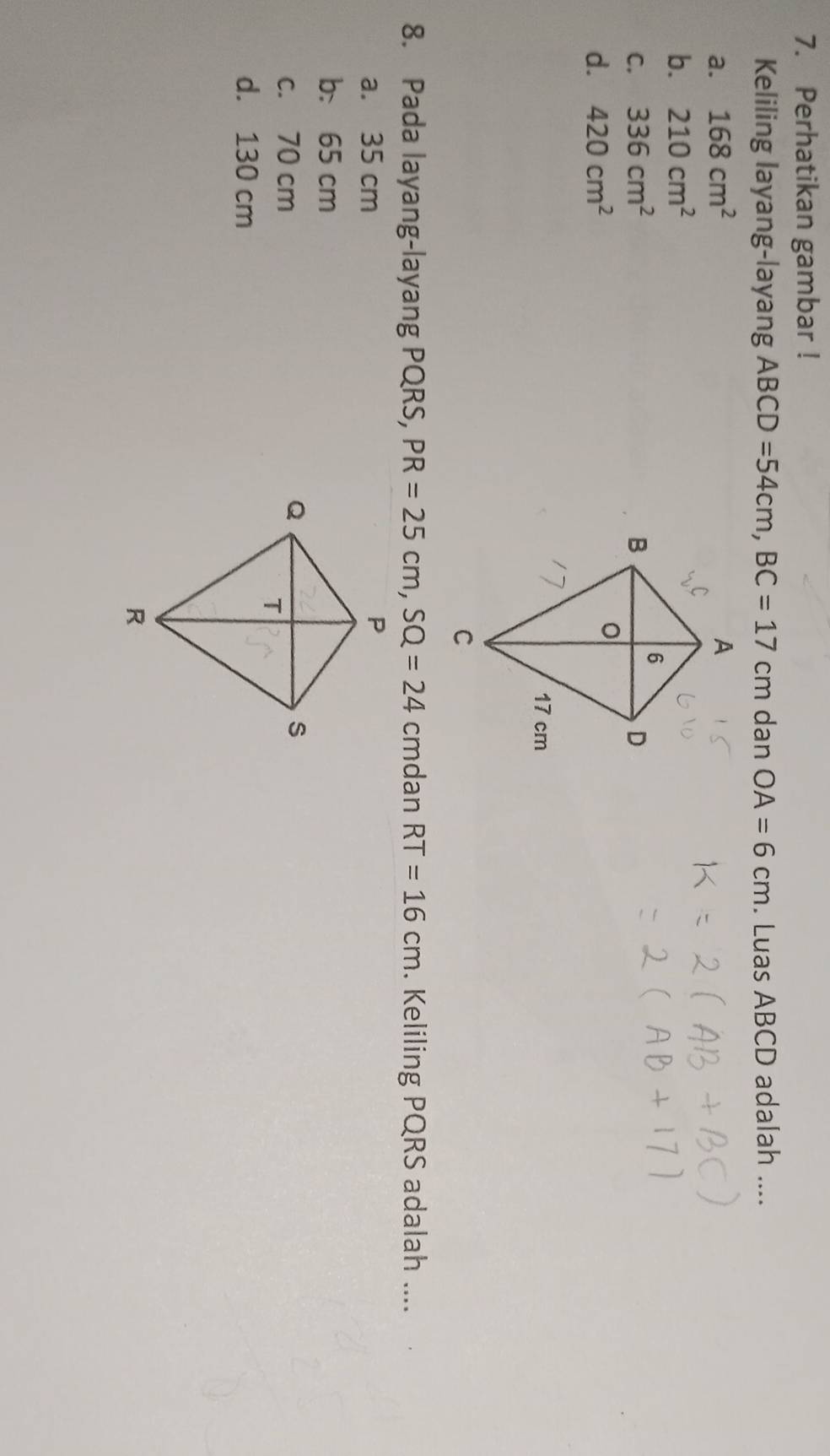 Perhatikan gambar !
Keliling layang-layang ABCD=54cm, BC=17cm dan OA=6cm. Luas ABCD adalah ....
a. 168cm^2
b. 210cm^2
C. 336cm^2
d. 420cm^2
8. Pada layang-layang PQRS, PR=25cm, SQ=24 cmdan RT=16cm. Keliling PQRS adalah ....
a. 35 cm
b. 65 cm
c. 70 cm
d. 130 cm