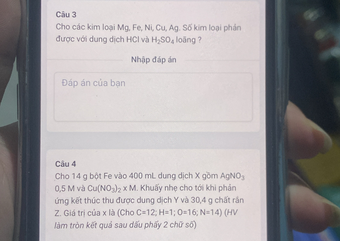 Cho các kim loại Mg, Fe, Ni, Cu, Ag. Số kim loại phán 
được với dung dịch HCl và H_2SO_4 loãng ? 
Nhập đáp án 
Đáp án của bạn 
Câu 4 
Cho 14 g bột Fe vào 400 mL dung dịch X gồm AgNO_3
0,5 M và Cu(NO_3)_2* M. Khuấy nhẹ cho tới khi phản 
ứng kết thúc thu được dung dịch Y và 30,4 g chất rắn 
Z. Giá trị của x là (Cho C=12; H=1; O=16; N=14) (HV 
làm tròn kết quả sau dấu phấy 2 chữ số)