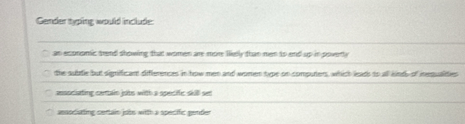 Gender syping would include:
an economic tend showing that women are more likely than men to and up in poverty
the subtle but signifficant differences in how men and women type on computers, which eads to all knds of mequaities
associating centain jubs with a specific skill set
associating certain jobs with a specific gender