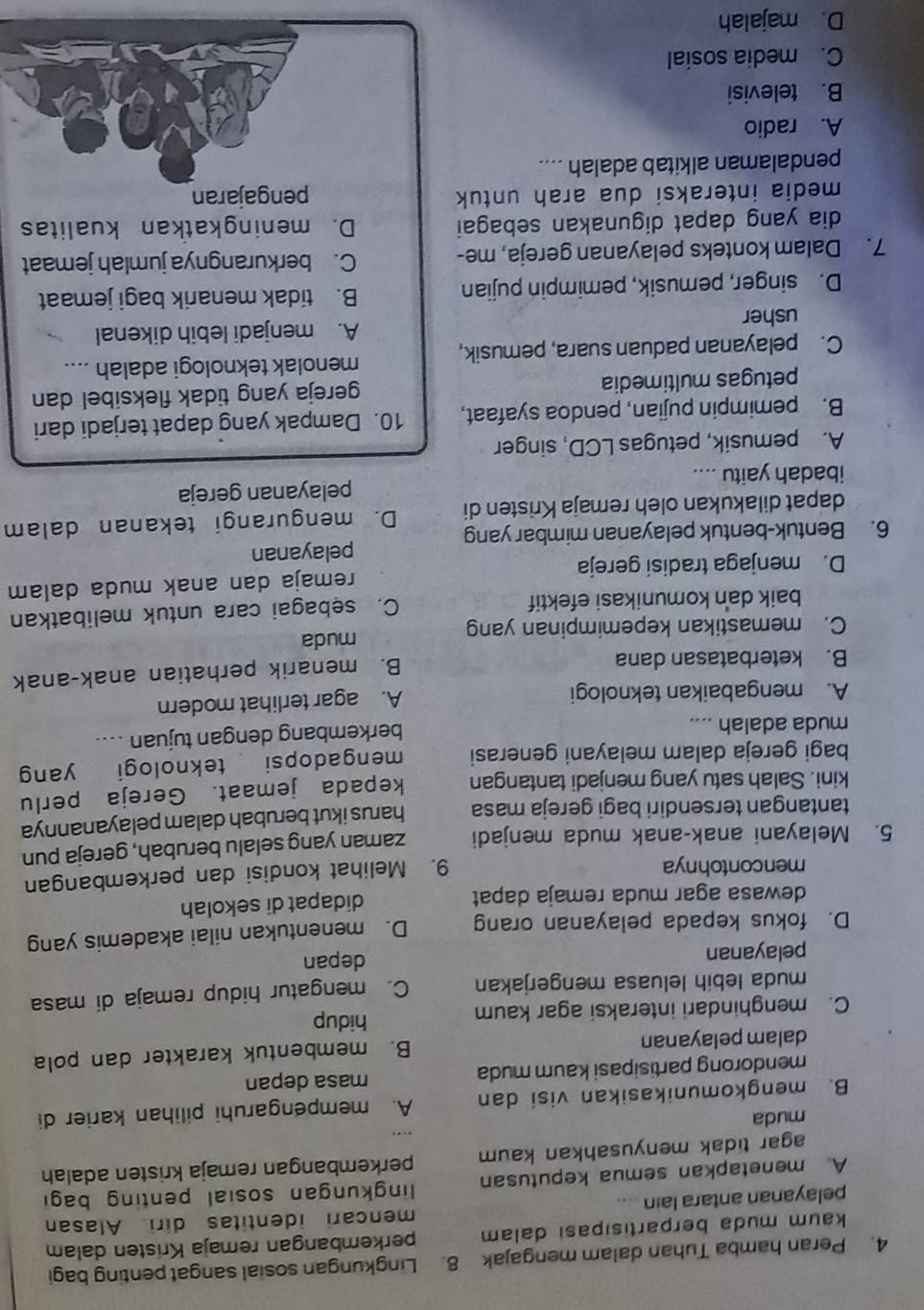 Peran hamba Tuhan dalam mengajak 8. Lingkungan sosial sangat penting bagi
kaum muda berpartisipasi dalam perkembangan remaja Kristen dalam
pelayanan antara lain .... mencari identitas diri. Alasan
A menetapkan semua keputusan  lingkungan sosial penting bagi
agar tidak menyusahkan kaum perkembangan remaja kristen adalah
muda
B. mengkomunikasikan visi dan A. mempengaruhi pilihan karier di
mendorong partisipasi kaum muda masa depan
dalam pelayanan B. membentuk karakter dan pola
C. menghindari interaksi agar kaum hidup
muda lebih leluasa mengerjakan C. mengatur hidup remaja di masa
pelayanan depan
D. fokus kepada pelayanan orang D. menentukan nilai akademis yang
dewasa agar muda remaja dapat didapat di sekolah
mencontohnya
9. Melihat kondisi dan perkembangan
5. Melayani anak-anak muda menjadi zaman yang selalu berubah, gereja pun
tantangan tersendiri bagi gereja masa harus ikut berubah dalam pelayanannya
kini. Salah satu yang menjadi tantangan kepada jemaat. Gereja perlu
bagi gereja dalam melayani generasi mengadopsi teknologi yang
muda adalah ....
berkembang dengan tujuan ....
A. mengabaikan teknologi A. agar terlihat modern
B. keterbatasan dana
B. menarik perhatian anak-anak
C. memastikan kepemimpinan yang muda
baik dan komunikasi efektif C. sebagai cara untuk melibatkan
D. menjaga tradisi gereja remaja dan anak muda dalam
6. Bentuk-bentuk pelayanan mimbar yang pelayanan
dapat dilakukan oleh remaja Kristen di D. mengurangi tekanan dalam
ibadah yaitu .... pelayanan gereja
A. pemusik, petugas LCD, singer
B. pemimpin pujian, pendoa syafaat, 10. Dampak yang dapat terjadi dari
petugas multimedia gereja yang tidak fleksibel dan
menolak teknologi adalah ....
C. pelayanan paduan suara, pemusik,
usher A. menjadi lebih dikenal
D. singer, pemusik, pemimpin pujian
B. tidak menarik bagi jemaat
7. Dalam konteks pelayanan gereja, me- C. berkurangnya jumlah jemaat
dia yang dapat digunakan sebagai D. meningkatkan kualitas
media interaksi dua arah untuk pengajaran
pendalaman alkitab adalah ....
A. radio
B. televisi
C. media sosial
D. majalah