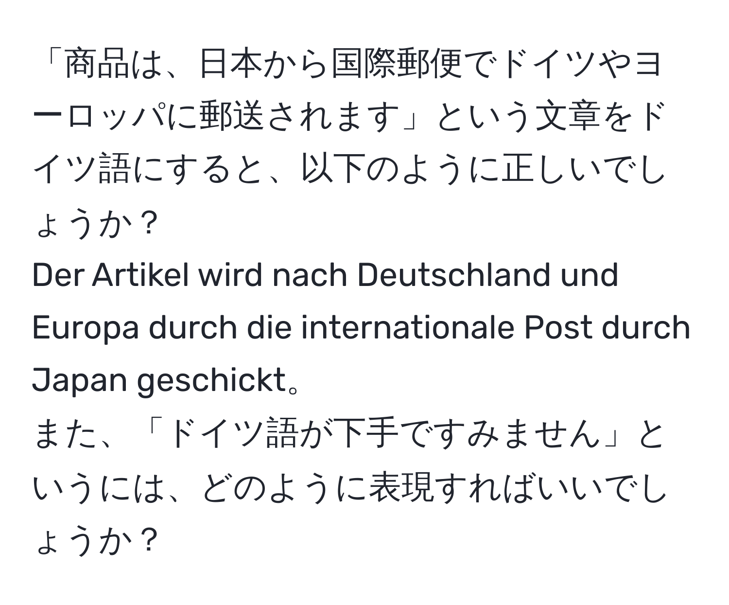 「商品は、日本から国際郵便でドイツやヨーロッパに郵送されます」という文章をドイツ語にすると、以下のように正しいでしょうか？  
Der Artikel wird nach Deutschland und Europa durch die internationale Post durch Japan geschickt。  
また、「ドイツ語が下手ですみません」というには、どのように表現すればいいでしょうか？