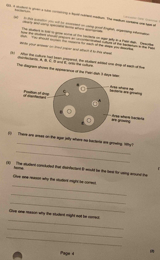 bacterium. 
Q3. A student is given a tube containing a liquid nutrient medium. The medium contains one type of 
Lancaster Girls' Grammar 1 
(a) In this question you will be assessed on using good English, organising information 
clearly and using specialist terms where appropriate. 
The student is told to grow some of the bacteria on agar jelly in a Petri dish. Describe 
how the student should prepare an uncontaminated culture of the bacterium in the Petri 
dish. You should explain the reasons for each of the steps you describe. 
Write your answer on lined paper and attach it to this sheet. 
(b) After the culture had been prepared, the student added one drop of each of five 
disinfectants, A, B, C, D and E, onto the culture. 
The diagram shows the appearance of the Petri dish 3 d 
_ 
(i)areas on the agar jelly where no bacteria are growing. Why? 
_ 
home. 
(ii) The student concluded that disinfectant D would be the best for using around the 
_ 
Give one reason why the student might be correct. 
_ 
_ 
_ 
Give one reason why the student might not be correct. 
_ 
_ 
Page 4 (2)