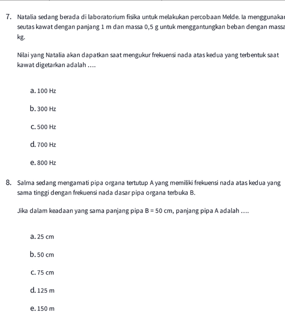 Natalia sedang berada di laboratorium fisika untuk melakukan percobaan Melde. Ia menggunakar
seutas kawat dengan panjang 1 m dan massa 0,5 g untuk menggantungkan beban dengan massa
kg.
Nilai yang Natalia akan dapatkan saat mengukur frekuensi nada atas kedua yang terbentuk saat
kawat digetarkan adalah ....
a. 100 Hz
b. 300 Hz
C. 500 Hz
d. 700 Hz
e. 800 Hz
8. Salma sedang mengamati pipa organa tertutup A yang memiliki frekuensi nada atas kedua yang
sama tinggi dengan frekuensi nada dasar pipa organa terbuka B.
Jika dalam keadaan yang sama panjang pipa B=50cm , panjang pipa A adalah ....
a. 25 cm
b. 50 cm
C. 75 cm
d. 125 m
e. 150 m