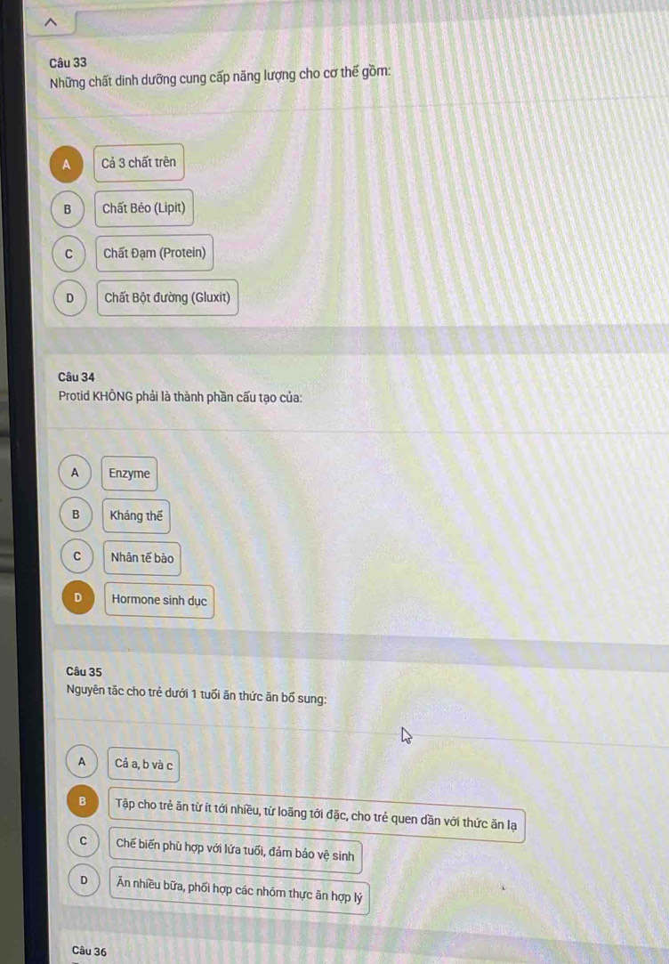 Những chất dinh dưỡng cung cấp năng lượng cho cơ thế gồm:
A Cả 3 chất trên
B Chất Bẻo (Lipit)
C Chất Đạm (Protein)
D Chất Bột đường (Gluxit)
Câu 34
Protid KHÔNG phải là thành phần cấu tạo của:
A Enzyme
B Kháng thế
C Nhân tế bào
D Hormone sinh dục
Câu 35
Nguyên tắc cho trẻ dưới 1 tuổi ăn thức ăn bổ sung:
A Cả a, b và c
B Tập cho trẻ ăn từ ít tới nhiều, từ loãng tới đặc, cho trẻ quen dần với thức ăn lạ
C Chế biến phù hợp với lứa tuổi, đảm bảo vệ sinh
D Ăn nhiều bữa, phối hợp các nhóm thực ăn hợp lý
Câu 36