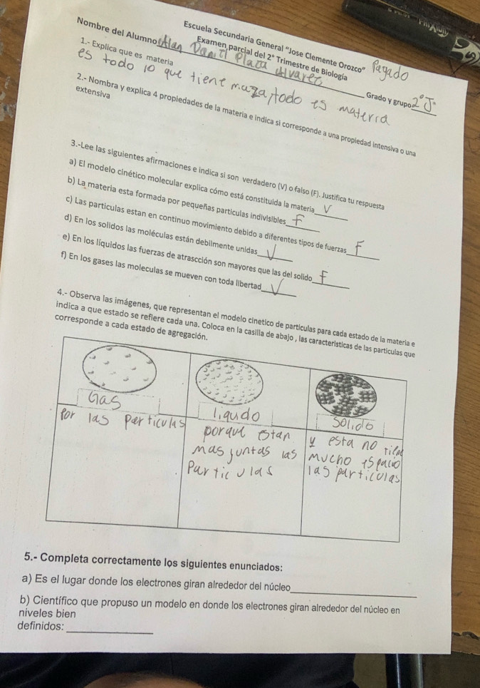 Nombre del Alumno 1.- Explica que es matería 
_Escuela Secundaría General "Jose Clemente Orozco" 
Examen parcial del 2° Trimestre de Biología 
extensiva 
Grado y grupo 
2.- Nombra y explica 4 propiedades de la matería e indica si corresponde a una propiedad intensiva o un_ 
3.-Lee las siguientes afirmaciones e indica si son verdadero (V) o falso (F). Justifica tu respuesta 
a) El modelo cinético molecular explica cómo está constituida la materia 
b) La materia esta formada por pequeñas partículas indivisibles 
_ 
c) Las partículas estan en continuo movimiento debido a diferentes tipos de fuerzas 
d) En los solidos las moléculas están debilmente unidas_ 
_ 
e) En los líquidos las fuerzas de atrascción son mayores que las del solido 
f) En los gases las moleculas se mueven con toda libertad_ 
4.- Observa las imágenes, que representan el modelo cinetico de partí 
corresponde a cada e 
indica a que estado se refiere cada una. Coloc 
5.- Completa correctamente los siguientes enunciados: 
_ 
a) Es el lugar donde los electrones giran alrededor del núcleo 
b) Científico que propuso un modelo en donde los electrones giran alrededor del núcleo en 
niveles bien 
_ 
definidos: