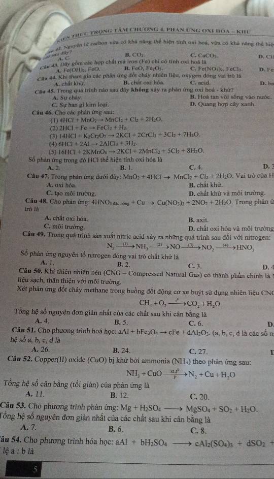 Kiên thực trọng tâm chương 4, phan úng oxi bóa - khu
sm dy ?  2ậu 42. Nguyên tử carbon vừa có khả năng thể hiện tính oxi hoá, vừa có khả năng thể hiệ
A. C
B. CO_2. C. CaCO:. D. Cl
Cầu 43. Dãy gồm các hợp chất mà iron (Fe) chi có tính oxi hoá là
A. Fe(OH);, FeO, B. FeO, Fe₂O₃. C. Fe(NO_3)_2 FeCl_3. D. Fe
Cầu 44. Khi tham gia các phản ứng đốt chây nhiên liệu, oxygen động vai trò là
A. chất khử B. chất oxi hóa. C. acid D. ba
Câu 45. Trong quá trình nào sau đây không xây ra phân ứng oxi hoá - khứ?
A. Sự chây B. Hoà tan vôi sống vào nước.
C. Sự han gi kim loại. D. Quang hợp cây xanh.
Câu 46. Cho các phân ứng sau:
(1) 4HCl+MnO_2to MnCl_2+Cl_2+2H_2O.
(2) 2HCl+Feto FeCl_2+H_2.
(3) 14HCl+K_2Cr_2O_7to 2KCl+2CrCl_1+3Cl_2+7H_2O.
(4) 6HCl+2Alto 2AlCl_3+3H_2.
(5) 16HCl+2KMnO_4to 2KCl+2MnCl_2+5Cl_2+8H_2O.
Số phân ứng trong đó HCl thể hiện tính oxi hóa là
A. 2. B. 1 C. 4. D. 3
Câu 47, Trong phản ứng dưới đây: MnO_2+4HClto MnCl_2+Cl_2+2H_2O. Vai trò của H
A. oxi hóa. B. chất khử.
C. tạo môi trường. D. chất khử và môi trưởng.
Câu 48. Cho phản ứng: 4HNO_3dkno_8+Cuto Cu(NO_3)_2+2NO_2+2H_2O
trò là .  Trong phản ứ
A. chất oxi hóa. B. axit.
C. môi trường. D. chất oxi hóa và môi trường
Câu 49. Trong quá trình sản xuất nitric acid xảy ra những quả trình sau đối với nitrogen:
N_2to NH_3to NOxrightarrow (3) NO_2to HNO_3
Số phản ứng nguyên tổ nitrogen đóng vai trò chất khử là
A. 1. B. 2. C. 3.
Cầu 50, Khí thiên nhiên nén (CNG - Compressed Natural Gas) có thành phần chính là 1 D. 4
liệu sạch, thân thiện với môi trường.
Xét phân ứng đốt chảy methane trong buồng đốt động cơ xe buýt sử dụng nhiên liệu CNC
CH_4+O_2to CO_2+H_2O
Tổng hệ số nguyên đơn giản nhất của các chất sau khi cân bằng là
A. 4. B. 5. C. 6. D.
Câu 51, Cho phương trình hoá học: aAl+bFe_3O_4to cFe+dAl_2O_3.(a,b,c,dldot acdot sdot o n
hệ số a, b, c, d là
A. 26. B. 24. C. 27. I
Cầu 52. Copper(II) oxide (CuO) bị khử bởi ammonia (NH_3) theo phản ứng sau:
NH_3+CuOxrightarrow xut^2N_2+Cu+H_2O
Tổng hệ số cân bằng (tối giản) của phản ứng là
A. 11. B. 12. C. 20.
Câu 53. Cho phương trình phản ứng: Mg+H_2SO_4to MgSO_4+SO_2+H_2O.
Tổng hệ số nguyên đơn giản nhất của các chất sau khi cân bằng là
A. 7. B. 6. C. 8.
âu 54. Cho phương trình hóa học: aAl+bH_2SO_4to cAl_2(SO_4)_3+dSO_2+
lệ a:b là
5