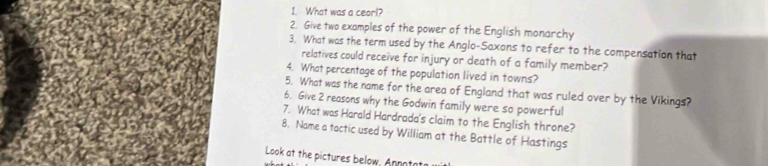 What was a ceor!? 
2. Give two examples of the power of the English monarchy 
3. What was the term used by the Anglo-Saxons to refer to the compensation that 
relatives could receive for injury or death of a family member? 
4. What percentage of the population lived in towns? 
5. What was the name for the area of England that was ruled over by the Vikings? 
6. Give 2 reasons why the Godwin family were so powerful 
7. What was Harald Hardrada's claim to the English throne? 
8. Name a tactic used by William at the Battle of Hastings 
Look at the pictures below, An notat