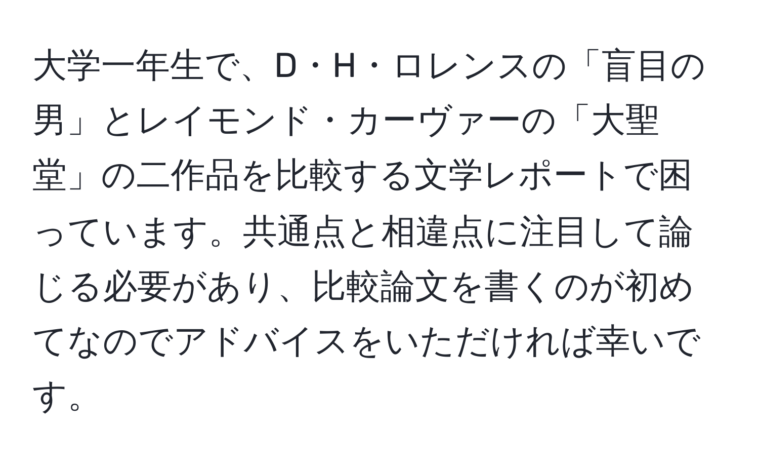 大学一年生で、D・H・ロレンスの「盲目の男」とレイモンド・カーヴァーの「大聖堂」の二作品を比較する文学レポートで困っています。共通点と相違点に注目して論じる必要があり、比較論文を書くのが初めてなのでアドバイスをいただければ幸いです。