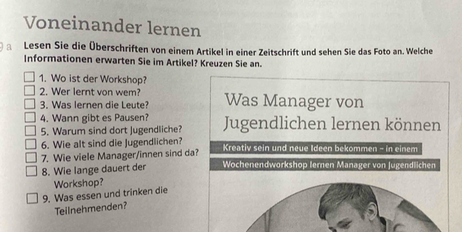 Voneinander lernen 
a Lesen Sie die Überschriften von einem Artikel in einer Zeitschrift und sehen Sie das Foto an. Welche 
Informationen erwarten Sie im Artikel? Kreuzen Sie an. 
1. Wo ist der Workshop? 
2. Wer lernt von wem? Was Manager von 
3. Was lernen die Leute? 
4. Wann gibt es Pausen? 
5. Warum sind dort Jugendliche? Jugendlichen lernen können 
6. Wie alt sind die Jugendlichen? 
7. Wie viele Manager/innen sind da? Kreativ sein und neue Ideen bekommen - in einem 
8. Wie lange dauert der 
Wochenendworkshop Iernen Manager von Jugendlichen 
Workshop? 
9. Was essen und trinken die 
Teilnehmenden?