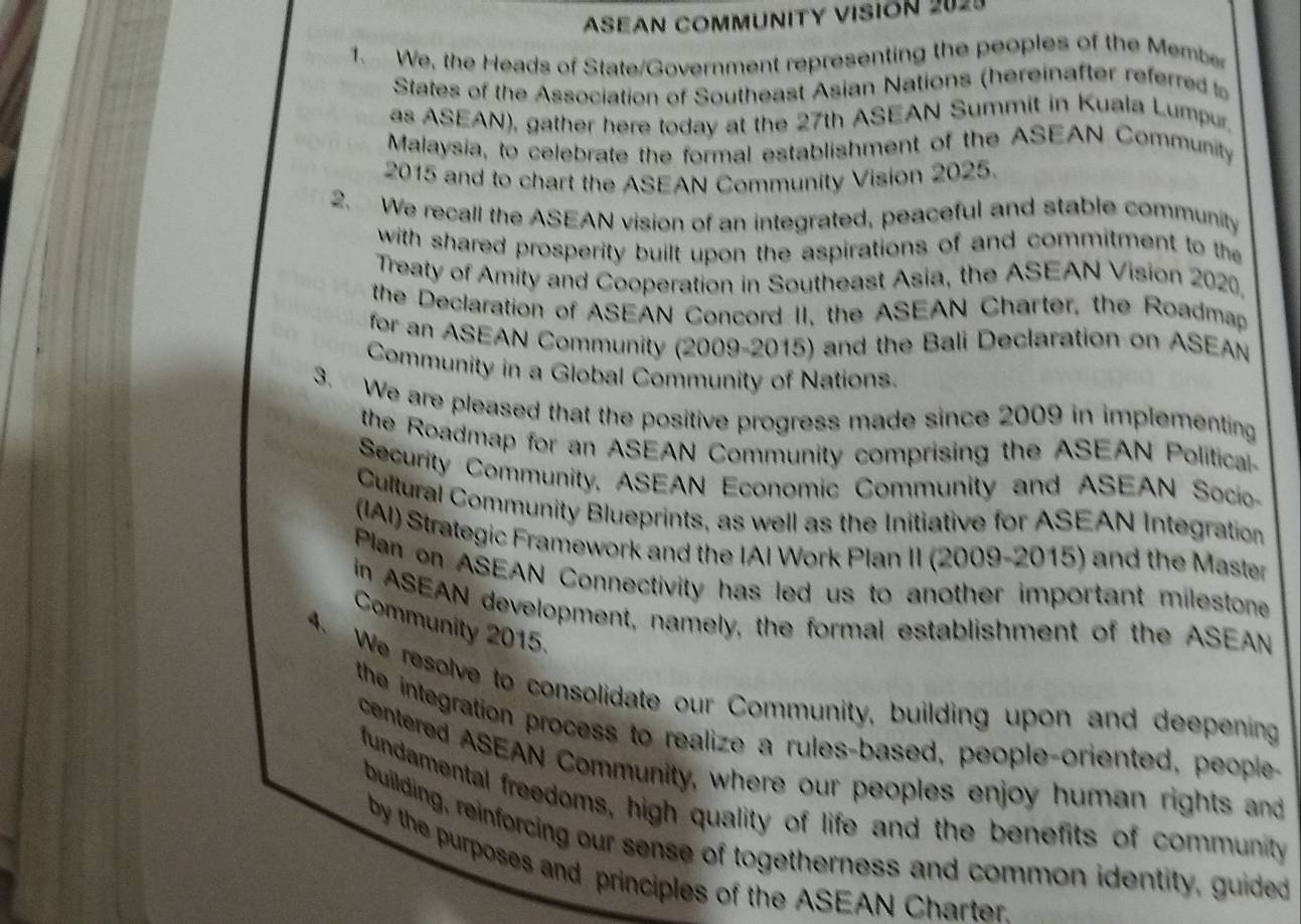 ASEAN COMMUNITY VISION 2029 
1. We, the Heads of State/Government representing the peoples of the Member 
States of the Association of Southeast Asian Nations (hereinafter referred to 
as ASEAN), gather here today at the 27th ASEAN Summit in Kuala Lumpur. 
Malaysia, to celebrate the formal establishment of the ASEAN Community 
2015 and to chart the ASEAN Community Vision 2025. 
2. We recall the ASEAN vision of an integrated, peaceful and stable community 
with shared prosperity built upon the aspirations of and commitment to the 
Treaty of Amity and Cooperation in Southeast Asia, the ASEAN Vision 2020, 
the Declaration of ASEAN Concord II, the ASEAN Charter, the Roadmap 
for an ASEAN Community (2009-2015) and the Bali Declaration on ASEAN 
Community in a Global Community of Nations. 
3. We are pleased that the positive progress made since 2009 in implementing 
the Roadmap for an ASEAN Community comprising the ASEAN Political 
Security Community, ASEAN Economic Community and ASEAN Socio 
Cultural Community Blueprints, as well as the Initiative for ASEAN Integration 
(IAI) Strategic Framework and the IAI Work Plan II (2009-2015) and the Master 
Plan on ASEAN Connectivity has led us to another important milestone 
in ASEAN development, namely, the formal establishment of the ASEAN 
Community 2015. 
4. We resolve to consolidate our Community, building upon and deepening 
the integration process to realize a rules-based, people-oriented, people- 
centered ASEAN Community, where our peoples enjoy human rights and 
fundamental freedoms, high quality of life and the benefits of community 
building, reinforcing our sense of togetherness and common identity, guided 
by the purposes and principles of the ASEAN Charter.