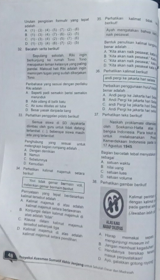 Urutan pengisian formulir yang tepat 35 Perhatikan kalimat tidak 
adalah berikut!
A. (1)-(3)-(4)-(5)-(7)-(2)-(6) Ayah mengatakan bahwa kin
B. (1)-(3)-(4)-(7)-(6)-(2)-(5) naik pesawat
C (1)-(3)-(4)-(2)-(5)-(7)-(6) Bentuk penulisan kalimat langs
D (1)-(3)-(4)-(6)-(7)-(2)-(5)
32 Bacalah cerita berikut! benar adalah
A. 'Kita akan naik pesawat, kaa
Sepulang sekolah, Riki ingin B. "Kita akan naik pesawal." Ka
berkunjung ke rumah Tono Tono
C. “Kita akan naik pesawal,” ka
merupakan teman kelasriya yang paling
D. "Kita akan naik pesawal kals 
pandai. Maksud hati Riki adalah ingin 36. Perhatikan kalimat berikut
meminjam tugas yang sudah dikerjakan
Tono.
andi pergi ke jakarta hari sean 
Peribahasa yang sesuai dengan perilaku Perbaikan penggunaan huru ka
Riki adalah benar adalah
A. Seperti padi semakin berisi semakin A. Andi pergi ke Jakarta har S
merunduk B. Andi Pergi ke jakarta hari S
B. Ada udang di balik batu C. andi Pergi ke jakarta hari S
C. Air susu dibalas air tuba
D Besar pasak daripada tiang D. Andi Pergi ke jakarta hari se
33. Perhatikan penggalan pidato berikut! 37. Perhatikan teks berikut!
Naskah proklamasi ditaná
Semua siswa di SD Jayakarta oleh Soekamo-Hatta atas
diimbau oleh guru untuk tidak datan bangsa Indonesia Para tokoh 
terlambal. (  ). beberapa siswa masih untuk melaksanakan Po
ada yang terlambat Kemerdekaan Indonesia pa 
Penghubung yang sesuai untuk 17 Agustus 1945
melengkapi bagian rumpang adalah
A Dengan demikian Bagian bercetak tebal menyalak
B Namun sebagai
C. Sebelumnya A. satuan waktu
B nilai uang
D Kemudian C. satuan luas
34. Pematikan kalimat majemuk setara D. satuan volume
berikut!
Yovi tidak gemar bermain voli,
38. Perhatikan gambar berikut!
melainkan gemar bermain basket.
Pemyalaan yang tepal berdasarkan
kalimat tersebut adalah
Kalimat perintah
dengan kalimal .
A. Kalimat majemuk di atas adafah
pada gambar a
kalimat majemuk setara berlawanan
(Jawaban lebit 
B. Konjungsi dalam kalimat majemuk di 
atas adalah ''tidak''
C. Klausa dalam kalimat majemuk 
tersebut sebanyak tiga
D Kalimal majemuk di alas adalah A Harap memakai sepati
kalimat majemuk setara pemilihan mengunjungi museum ini!
B Jangan membuat kegaduha
C. Hendaknya bersikap tam
masuk perpustakaan!
D Ayo, galakkan gotong royo
Proyeksi Asesmen Sumatif Akhir Jenjang untuk Sekolah Dasar dan Madrasah