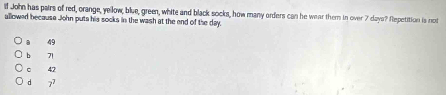 If John has pairs of red, orange, yellow, blue, green, white and black socks, how many orders can he wear them in over 7 days? Repetition is not
allowed because John puts his socks in the wash at the end of the day.
a 49
b 71
C 42
d 7^7