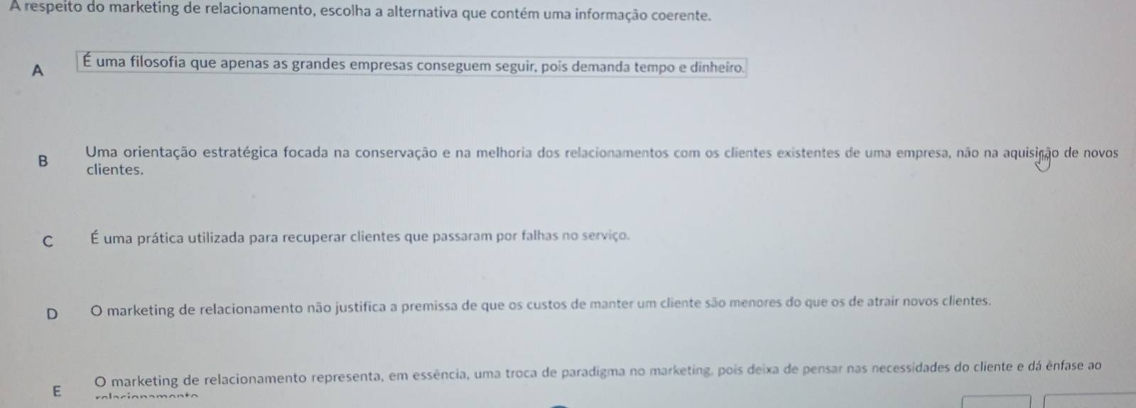 A respeito do marketing de relacionamento, escolha a alternativa que contém uma informação coerente.
A É uma filosofia que apenas as grandes empresas conseguem seguir, pois demanda tempo e dinheiro.
B Uma orientação estratégica focada na conservação e na melhoria dos relacionamentos com os clientes existentes de uma empresa, não na aquisição de novos
clientes.
C É uma prática utilizada para recuperar clientes que passaram por falhas no serviço.
D O marketing de relacionamento não justifica a premissa de que os custos de manter um cliente são menores do que os de atrair novos clientes.
E O marketing de relacionamento representa, em essência, uma troca de paradigma no marketing, pois deixa de pensar nas necessidades do cliente e dá ênfase ao