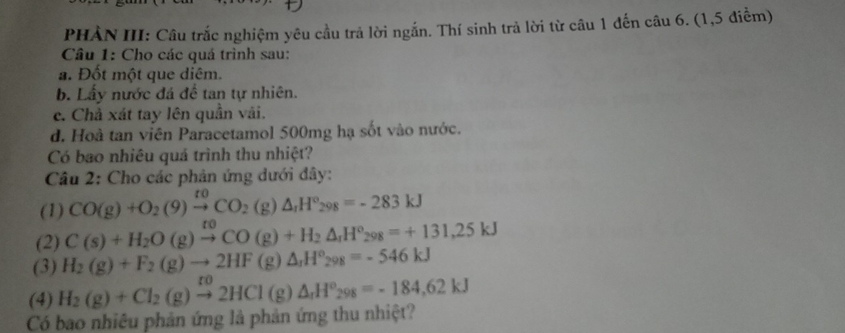 PHẢN III: Câu trắc nghiệm yêu cầu trả lời ngắn. Thí sinh trả lời từ câu 1 đến câu 6. (1,5 điểm) 
Câu 1: Cho các quá trình sau: 
a. Đốt một que diêm. 
b. Lấy nước đá đề tan tự nhiên. 
c. Chà xát tay lên quần vải. 
d. Hoà tan viên Paracetamol 500mg hạ sốt vào nước. 
Có bao nhiêu quá trình thu nhiệt? 
Câu 2: Cho các phản ứng dưới đây: 
(1) CO(g)+O_2(9)xrightarrow toCO_2(g)△ _1H°_298=-283kJ
(2) C(s)+H_2O(g)xrightarrow epsilon _CO(g)+H_2△ _rH°_298=+131,25kJ
(3) H_2(g)+F_2(g)to 2HF(g)△ _1H°_298=-546kJ
(4) H_2(g)+Cl_2(g)xrightarrow ro2HCl(g)△ _rH°_298=-184,62kJ
Có bao nhiêu phản ứng là phản ứng thu nhiệt?