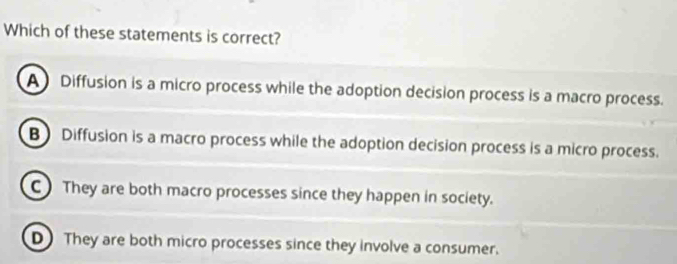 Which of these statements is correct?
A Diffusion is a micro process while the adoption decision process is a macro process.
B Diffusion is a macro process while the adoption decision process is a micro process.
C They are both macro processes since they happen in society.
DThey are both micro processes since they involve a consumer.