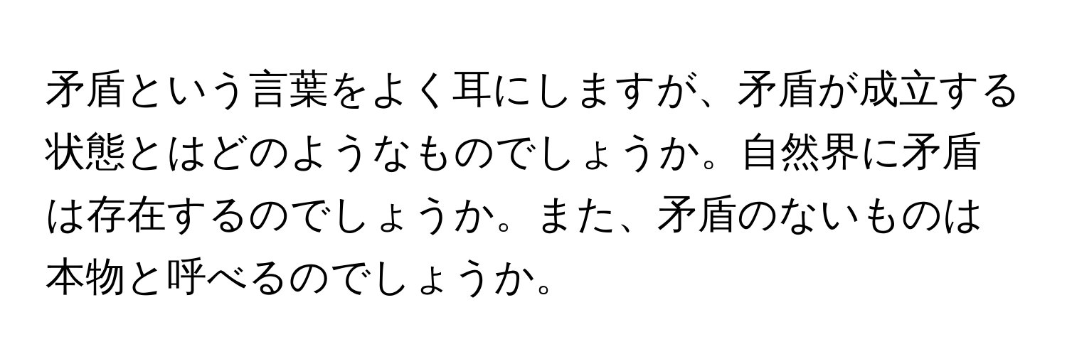 矛盾という言葉をよく耳にしますが、矛盾が成立する状態とはどのようなものでしょうか。自然界に矛盾は存在するのでしょうか。また、矛盾のないものは本物と呼べるのでしょうか。