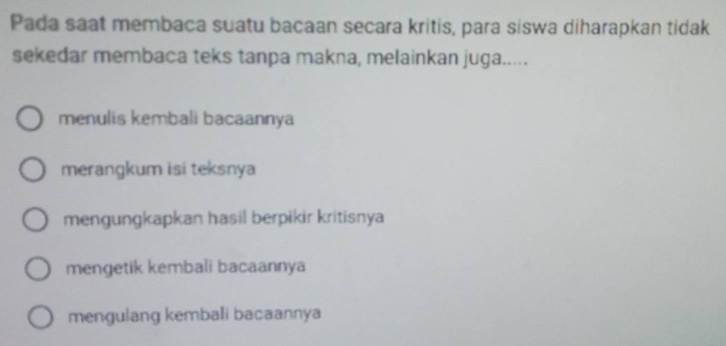 Pada saat membaca suatu bacaan secara kritis, para siswa diharapkan tidak
sekedar membaca teks tanpa makna, melainkan juga.....
menulis kembali bacaannya
merangkum isi teksnya
mengungkapkan hasil berpikir kritisnya
mengetik kembali bacaannya
mengulang kembali bacaannya