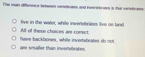 The main difference between vertebrates and invertebrates is that vertebrates:
live in the water, while invertebrates live on land.
All of these choices are correct.
have backbones, while invertebrates do not.
are smaller than invertebrates.