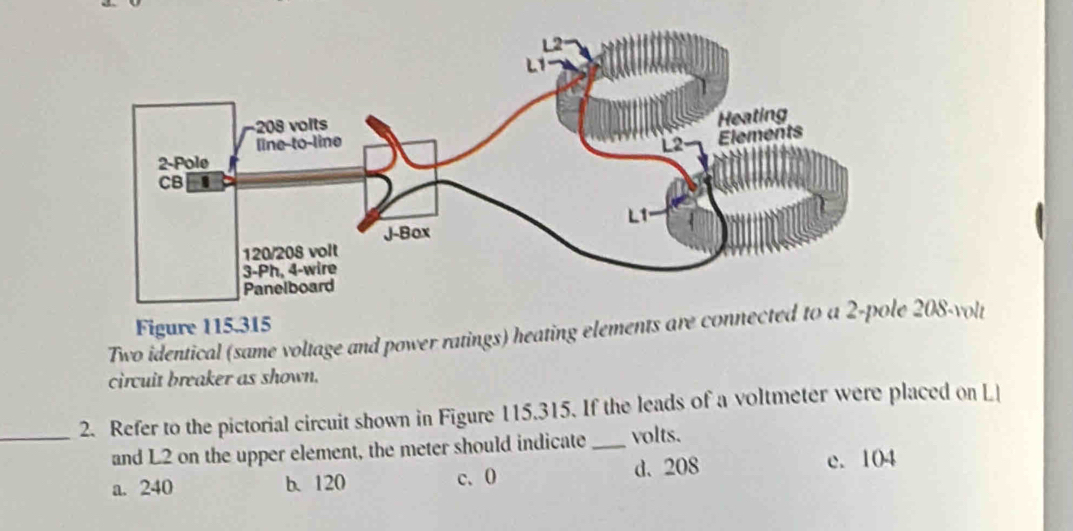 Two identical (same voltage and power ratings) heating elements are conn 208-volt Figure 115.315
circuit breaker as shown.
_2. Refer to the pictorial circuit shown in Figure 115.315. If the leads of a voltmeter were placed on L 
and L2 on the upper element, the meter should indicate _volts.
a. 240 b. 120 c. 0 d. 208 e. 104