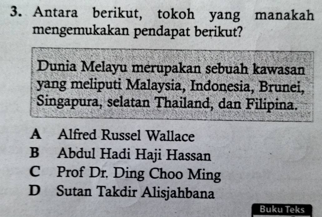 Antara berikut, tokoh yang manakah
mengemukakan pendapat berikut?
Dunia Melayu merupakan sebuah kawasan
yang meliputi Malaysia, Indonesia, Brunei,
Singapura, selatan Thailand, dan Filipina.
A Alfred Russel Wallace
B Abdul Hadi Haji Hassan
C Prof Dr. Ding Choo Ming
D Sutan Takdir Alisjahbana
Buku Teks