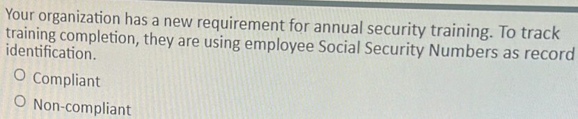 Your organization has a new requirement for annual security training. To track
training completion, they are using employee Social Security Numbers as record
identification.
Compliant
Non-compliant