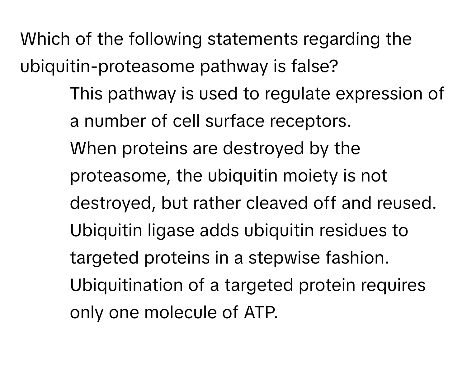 Which of the following statements regarding the ubiquitin-proteasome pathway is false?

1) This pathway is used to regulate expression of a number of cell surface receptors. 
2) When proteins are destroyed by the proteasome, the ubiquitin moiety is not destroyed, but rather cleaved off and reused. 
3) Ubiquitin ligase adds ubiquitin residues to targeted proteins in a stepwise fashion. 
4) Ubiquitination of a targeted protein requires only one molecule of ATP.