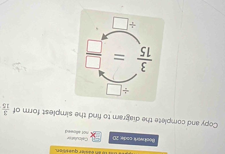 is to an easier question.
Bookwork code: 2D Calculator
not allowed
Copy and complete the diagram to find the simplest form of  3/15 