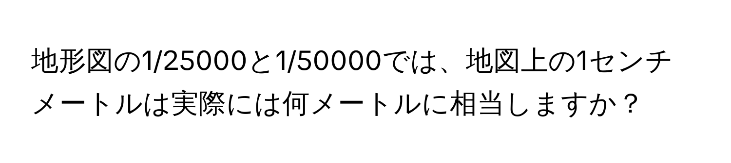 地形図の1/25000と1/50000では、地図上の1センチメートルは実際には何メートルに相当しますか？